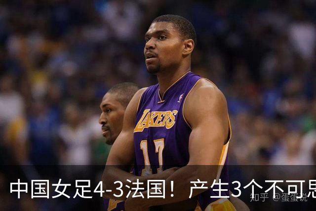 中国女足4-3法国！产生3个不可思议 爆冷巴西有戏 1/4决赛时间确定
