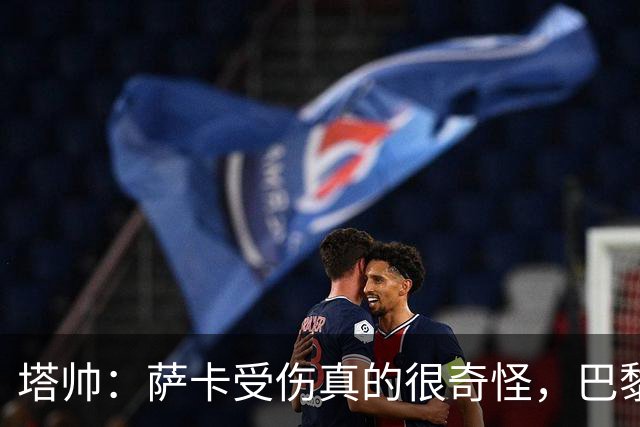 塔帅：萨卡受伤真的很奇怪，巴黎对巴萨的上半场也是前所未有
