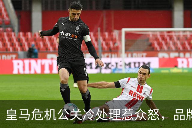 皇马危机公关冷处理惹众怒，品牌信任面临透支风险