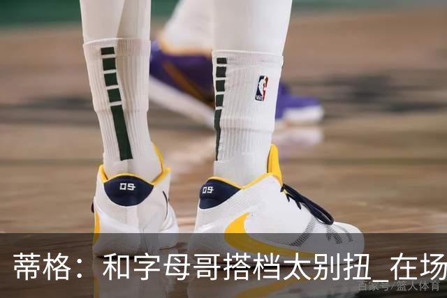 蒂格：和字母哥搭档太别扭 在场上根本摸不到球
